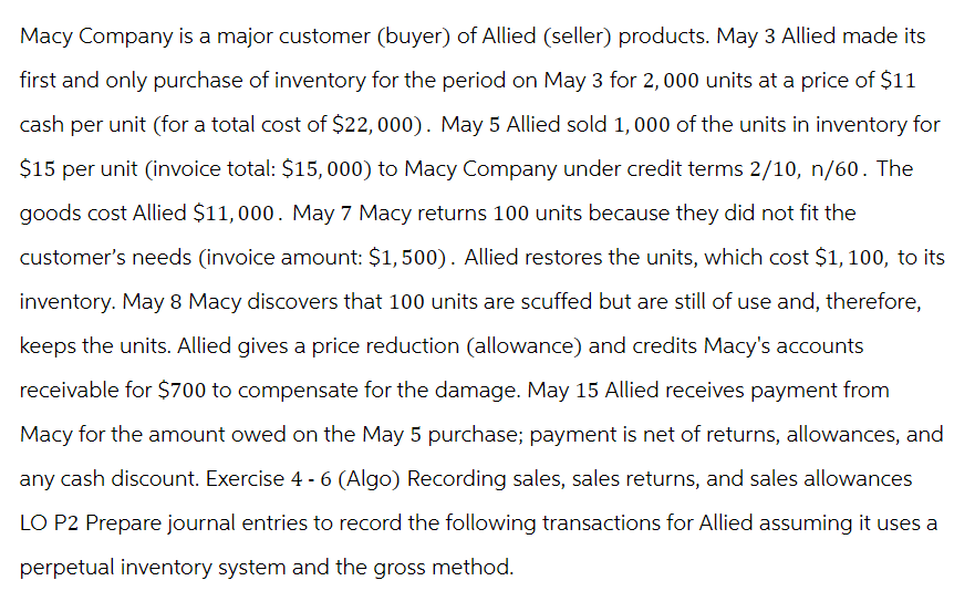 Macy Company is a major customer (buyer) of Allied (seller) products. May 3 Allied made its
first and only purchase of inventory for the period on May 3 for 2, 000 units at a price of $11
cash per unit (for a total cost of $22,000). May 5 Allied sold 1,000 of the units in inventory for
$15 per unit (invoice total: $15,000) to Macy Company under credit terms 2/10, n/60. The
goods cost Allied $11,000. May 7 Macy returns 100 units because they did not fit the
customer's needs (invoice amount: $1,500). Allied restores the units, which cost $1, 100, to its
inventory. May 8 Macy discovers that 100 units are scuffed but are still of use and, therefore,
keeps the units. Allied gives a price reduction (allowance) and credits Macy's accounts
receivable for $700 to compensate for the damage. May 15 Allied receives payment from
Macy for the amount owed on the May 5 purchase; payment is net of returns, allowances, and
any cash discount. Exercise 4 - 6 (Algo) Recording sales, sales returns, and sales allowances
LO P2 Prepare journal entries to record the following transactions for Allied assuming it uses a
perpetual inventory system and the gross method.