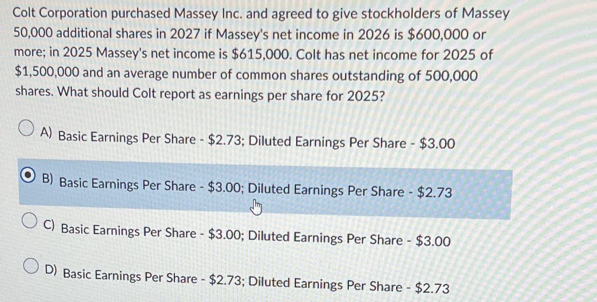 Colt Corporation purchased Massey Inc. and agreed to give stockholders of Massey
50,000 additional shares in 2027 if Massey's net income in 2026 is $600,000 or
more; in 2025 Massey's net income is $615,000. Colt has net income for 2025 of
$1,500,000 and an average number of common shares outstanding of 500,000
shares. What should Colt report as earnings per share for 2025?
A) Basic Earnings Per Share - $2.73; Diluted Earnings Per Share - $3.00
B) Basic Earnings Per Share - $3.00; Diluted Earnings Per Share - $2.73
J
C) Basic Earnings Per Share - $3.00; Diluted Earnings Per Share - $3.00
D) Basic Earnings Per Share - $2.73; Diluted Earnings Per Share - $2.73