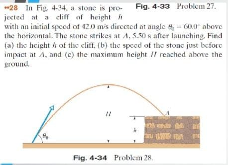 *28 In Fig. 4-34, a stone is pro-
jected at a cliff of height h
with an initial spccd of 42.0 m/s dirccted at angle 6= 60.0 above
the horizontal. The stone strikes at A, 5.50 s after launching. Find
(a) the hcight h of the cliff. (b) the speed of the stone just before
impact at A, and (c) the maximum height II reached above the
ground.
Fig. 4-33 Problem 27.
Fig. 4-34 Problem 28.
