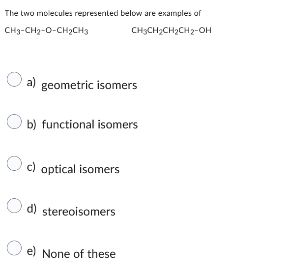 The two molecules represented below are examples of
CH3-CH2-O-CH2CH3
CH3CH2CH₂CH2-OH
O a)
a) geometric isomers
Ob) functional isomers
Oc) optical isomers
d) stereoisomers
e) None of these