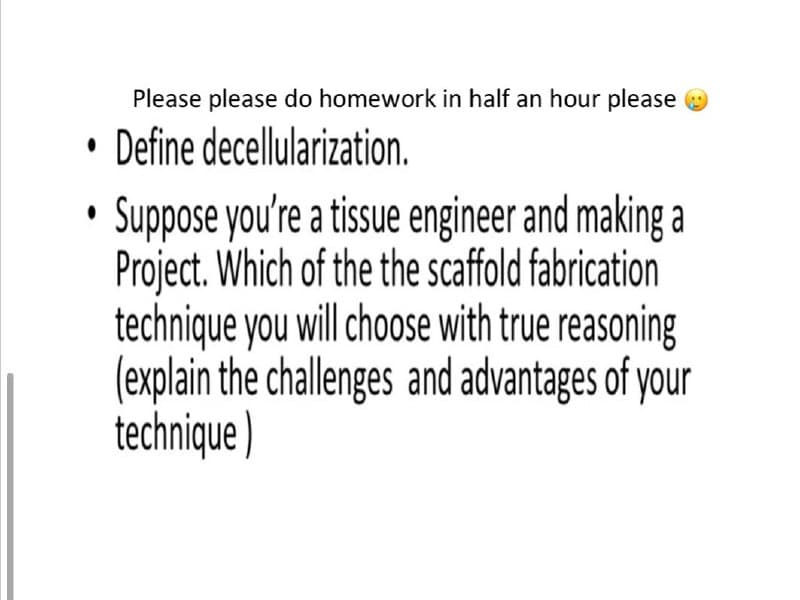 Please please do homework in half an hour please O
• Define decellularization.
Suppose you're a tissue engineer and making a
Project. Which of the the scaffold fabrication
technique you will choose with true reasoning
(explain the challenges and advantages of your
technique )
