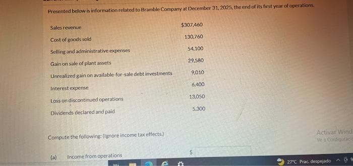 Presented below is information related to Bramble Company at December 31, 2025, the end of its first year of operations.
Sales revenue
Cost of goods sold
Selling and administrative expenses
Gain on sale of plant assets
Unrealized gain on available-for-sale debt investments
Interest expense
Loss on discontinued operations.
Dividends declared and paid
Compute the following: (Ignore income tax effects.)
(a)
Income from operations
$307,460
130,760
54,100
29,580
9,010
6,400
13,050
5.300
*
Activar Wind
Ve a Configuraci
27°C Prac. despejado