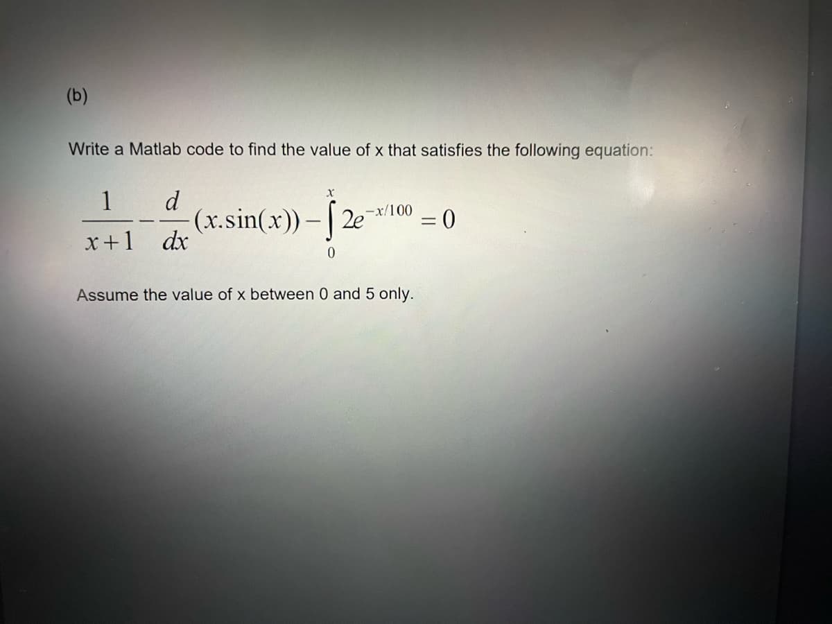 (b)
Write a Matlab code to find the value of x that satisfies the following equation:
1
d
(x.sin(x))-[2e
-x/100
= 0
x+1
dx
0
Assume the value of x between 0 and 5 only.