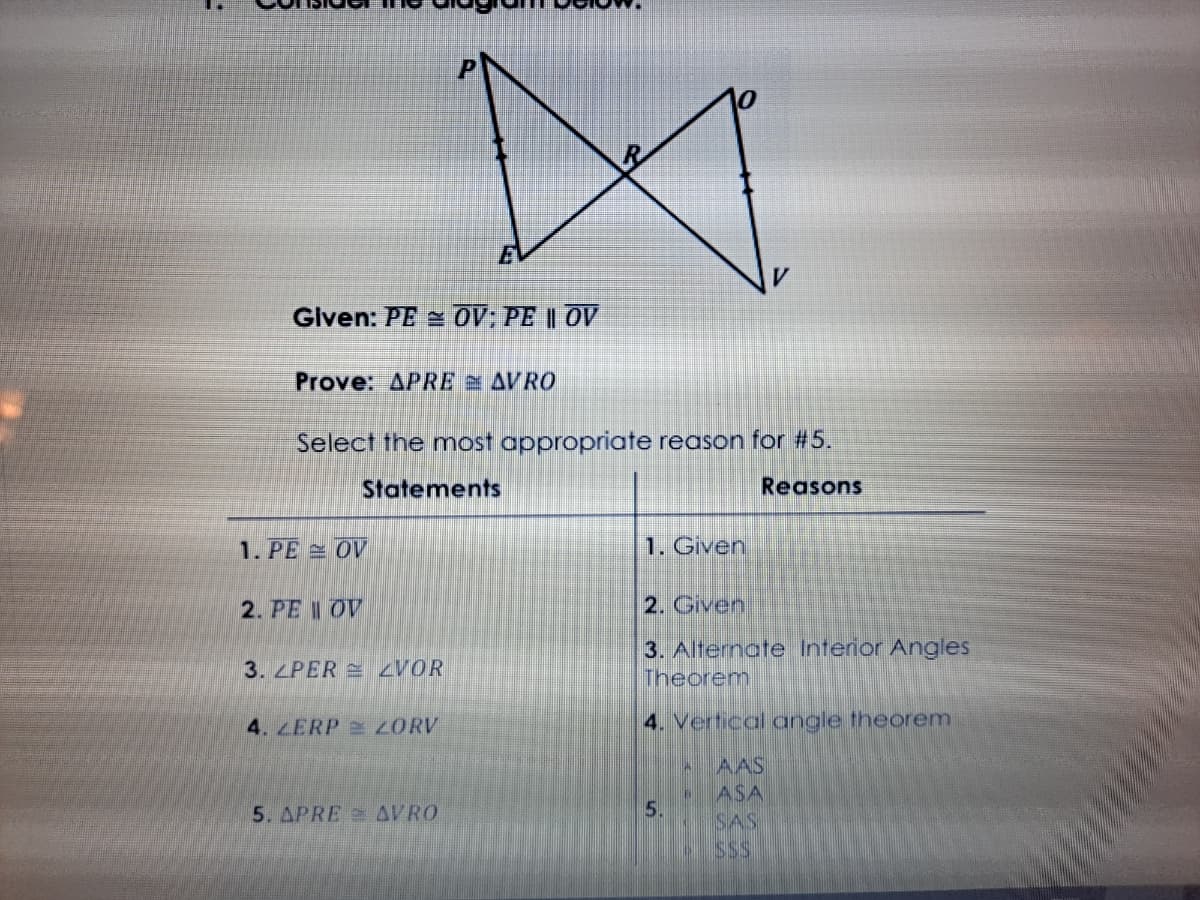 EV
Glven: PE OV; PE || OV
Prove: APRE AVRO
Select the most appropriate reason for #5.
Statements
Reasons
1. PE OV
1. Given
2. PE I OV
2. Given
3. Alternate Interior Angles
Theorem
3. LPER ZVOR
4. LERP 2 ORV
4. Vertical angle theorem
AAS
ASA
SAS
5. APRE = AVRO
5.
