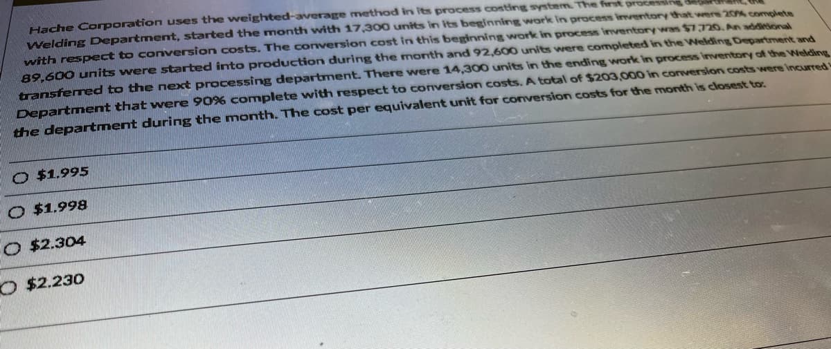 Hache Corporation uses the weighted-average method in its process costing system. The first process
Welding Department, started the month with 17,300 units in its beginning work in process inventory that were 20% complete
with respect to conversion costs. The conversion cost in this beginning work in process inventory was $7,720. An additional
89,600 units were started into production during the month and 92,600 units were completed in the Welding Department and
transferred to the next processing department. There were 14,300 units in the ending work in process inventory of the Welding
Department that were 90% complete with respect to conversion costs. A total of $203,000 in conversion costs were incurred
the department during the month. The cost per equivalent unit for conversion costs for the month is closest to:
O $1.995
O $1.998
O $2.304
O $2.230