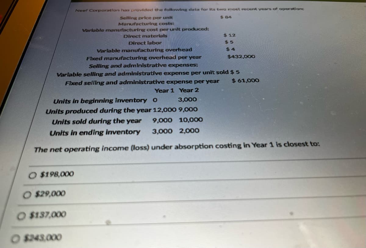 $198,000
Neef Corporation has provided the following data for its two most recent years of operation:
Selling price per unit
$84
Manufacturing costs:
Variable manufacturing cost per unit produced:
Direct materials
Direct labor
Variable manufacturing overhead
Fixed manufacturing overhead per year
Selling and administrative expenses:
Variable selling and administrative expense per unit sold $ 5
Fixed selling and administrative expense per year
Year 1 Year 2
O $29,000
$137,000
$12
$5
O $243,000
$4
3,000
Units in beginning inventory O
Units produced during the year 12,000 9,000
Units sold during the year 9,000 10,000
Units in ending inventory 3,000 2,000
The net operating income (loss) under absorption costing in Year 1 is closest to:
$432,000
$61,000