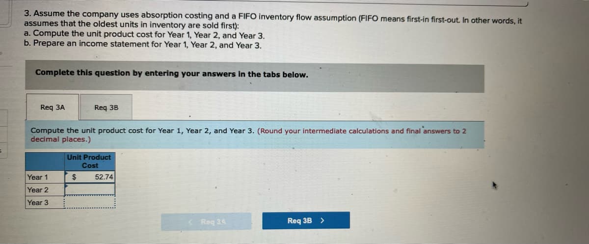 3. Assume the company uses absorption costing and a FIFO inventory flow assumption (FIFO means first-in first-out. In other words, it
assumes that the oldest units in inventory are sold first):
a. Compute the unit product cost for Year 1, Year 2, and Year 3.
b. Prepare an income statement for Year 1, Year 2, and Year 3.
Complete this question by entering your answers in the tabs below.
Req 3A
Compute the unit product cost for Year 1, Year 2, and Year 3. (Round your intermediate calculations and final answers to 2
decimal places.)
Year 1
Year 2
Year 3
Req 3B
Unit Product
Cost
$
52.74
<Req 34
Req 3B >