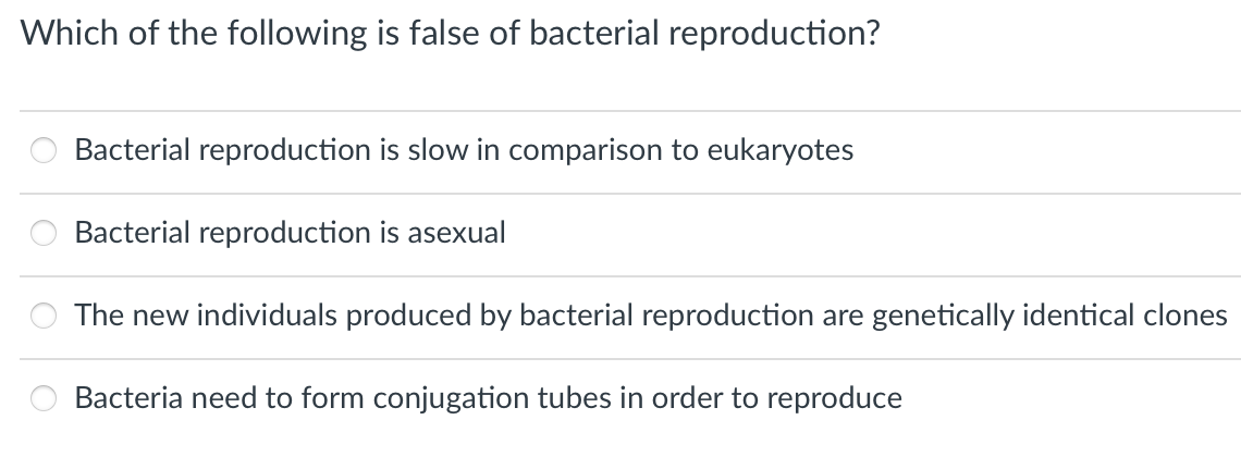 Which of the following is false of bacterial reproduction?
Bacterial reproduction is slow in comparison to eukaryotes
Bacterial reproduction is asexual
The new individuals produced by bacterial reproduction are genetically identical clones
Bacteria need to form conjugation tubes in order to reproduce
