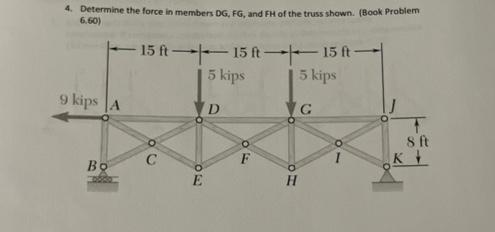 4. Determine the force in members DG, FG, and FH of the truss shown. (Book Problem
6.60)
9 kips A
Bo
-15 ft 15 ft 15 ft-
5 kips
5 kips
C
30
E
D
F
VG
TH
8 ft
K