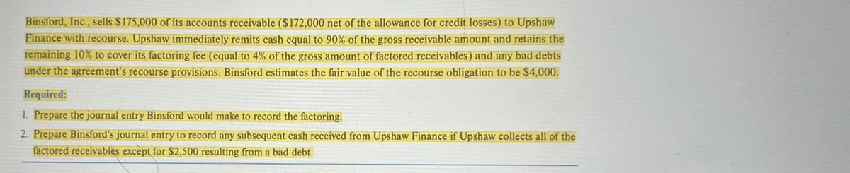 Binsford, Inc., sells $175,000 of its accounts receivable ($172,000 net of the allowance for credit losses) to Upshaw
Finance with recourse. Upshaw immediately remits cash equal to 90% of the gross receivable amount and retains the
remaining 10% to cover its factoring fee (equal to 4% of the gross amount of factored receivables) and any bad debts
under the agreement's recourse provisions. Binsford estimates the fair value of the recourse obligation to be $4,000.
Required:
1. Prepare the journal entry Binsford would make to record the factoring.
2. Prepare Binsford's journal entry to record any subsequent cash received from Upshaw Finance if Upshaw collects all of the
factored receivables except for $2,500 resulting from a bad debt.