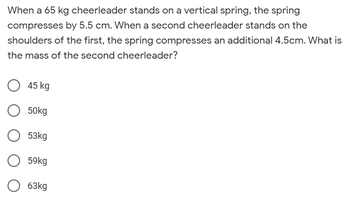 When a 65 kg cheerleader stands on a vertical spring, the spring
compresses by 5.5 cm. When a second cheerleader stands on the
shoulders of the first, the spring compresses an additional 4.5cm. What is
the mass of the second cheerleader?
45 kg
50kg
53kg
59kg
63kg
