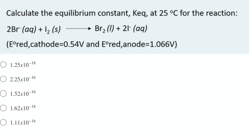 Calculate the equilibrium constant, Keq, at 25 °C for the reaction:
2Br (aq) + I2 (s)
Br2 (1) + 21- (aq)
(E°red,cathode=0.54V and E°red,anode=1.066V)
O 1.25x10-18
O 2.25.x10-16
O 1.52x10-16
O 1.62x10-18
O 1.11x10-16
