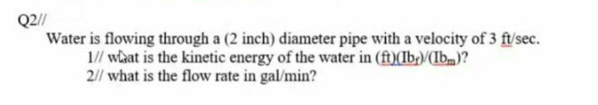 Q2//
Water is flowing through a (2 inch) diameter pipe with a velocity of 3 ft/sec.
1// wlaat is the kinetic energy of the water in (ft)(Ib/(Ib)?
2// what is the flow rate in gal/min?
