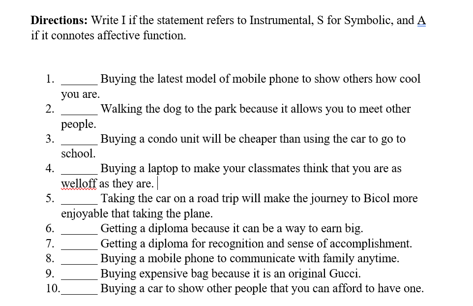 Directions: Write I if the statement refers to Instrumental, S for Symbolic, and A
if it connotes affective function.
1.
Buying the latest model of mobile phone to show others how cool
you are.
2.
Walking the dog to the park because it allows you to meet other
рeople.
3.
Buying a condo unit will be cheaper than using the car to go to
school.
4.
Buying a laptop to make your classmates think that you are as
welloff as they are.
5.
Taking the car on a road trip will make the journey to Bicol more
enjoyable that taking the plane.
Getting a diploma because it can be a way to earn big.
Getting a diploma for recognition and sense of accomplishment.
Buying a mobile phone to communicate with family anytime.
Buying expensive bag because it is an original Gucci.
Buying a car to show other people that you can afford to have one.
6.
7.
8.
9.
10.
