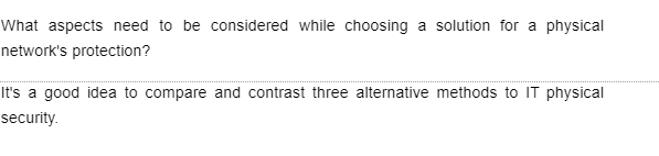 What aspects need to be considered while choosing a solution for a physical
network's protection?
It's a good idea to compare and contrast three alternative methods to IT physical
security.