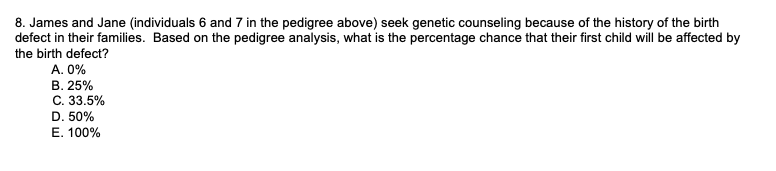 8. James and Jane (individuals 6 and 7 in the pedigree above) seek genetic counseling because of the history of the birth
defect in their families. Based on the pedigree analysis, what is the percentage chance that their first child will be affected by
the birth defect?
A. 0%
B. 25%
C. 33.5%
D. 50%
F 100%
