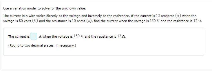Use a variation model to solve for the unknown value.
The current in a wire varies directly as the voltage and inversely as the resistance. If the current is 12 amperes (A) when the
voltage is 80 volts (v) and the resistance is 10 ohms (2), find the current when the voltage is 150 V and the resistance is 12 2.
The current is
A when the voltage is 150 v and the resistance is 12 n.
(Round to two decimal places, if necessary.)
