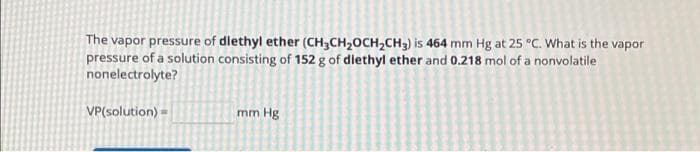 The vapor pressure of dlethyl ether (CH3CH₂OCH₂CH3) is 464 mm Hg at 25 °C. What is the vapor
pressure of a solution consisting of 152 g of diethyl ether and 0,218 mol of a nonvolatile
nonelectrolyte?
VP(solution) =
mm Hg