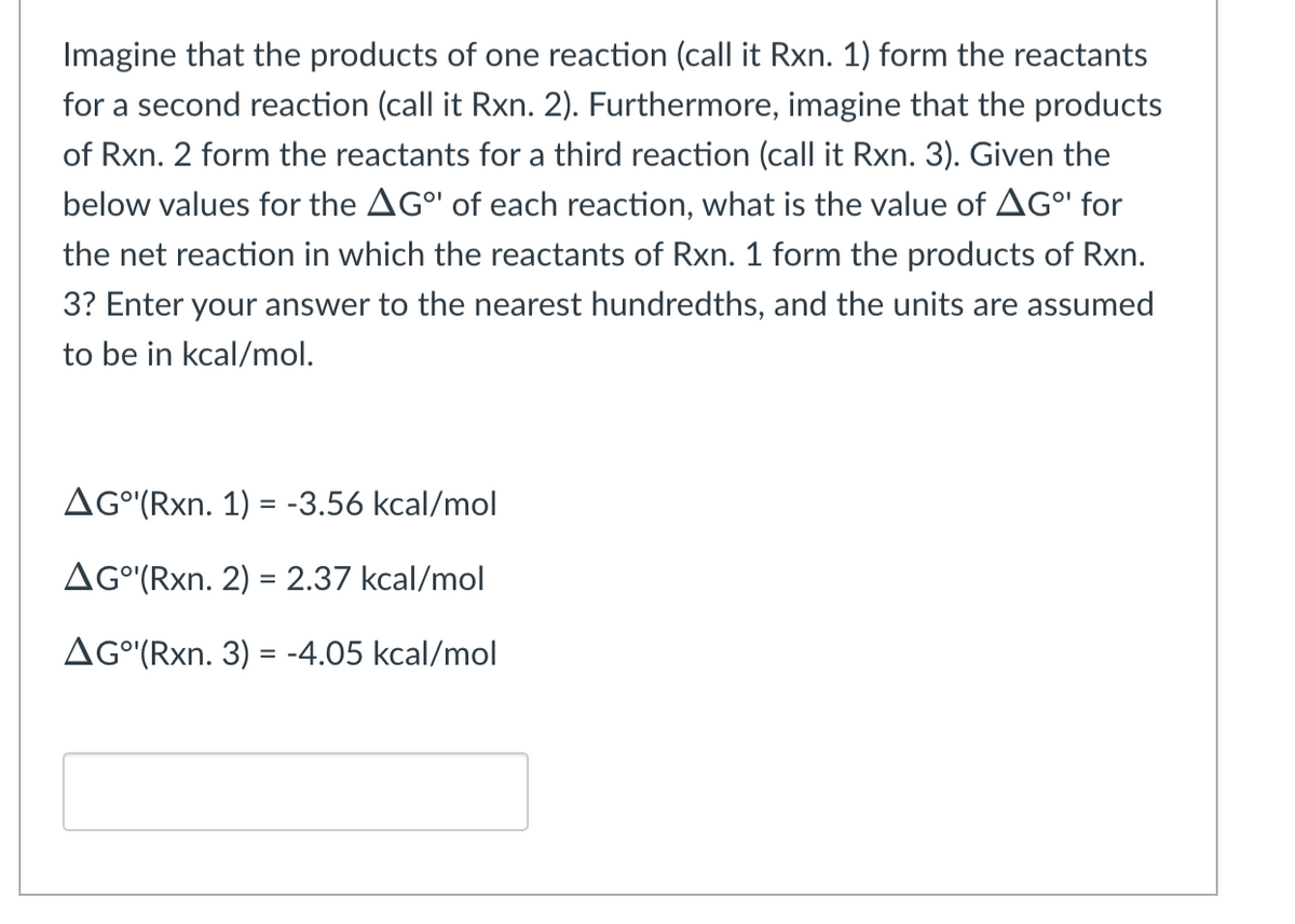 Imagine that the products of one reaction (call it Rxn. 1) form the reactants
for a second reaction (call it Rxn. 2). Furthermore, imagine that the products
of Rxn. 2 form the reactants for a third reaction (call it Rxn. 3). Given the
below values for the AG" of each reaction, what is the value of AGº for
the net reaction in which the reactants of Rxn. 1 form the products of Rxn.
3? Enter your answer to the nearest hundredths, and the units are assumed
to be in kcal/mol.
AGO(Rxn. 1) = -3.56 kcal/mol
AG°¹(Rxn. 2) = 2.37 kcal/mol
AG°¹'(Rxn. 3) = -4.05 kcal/mol