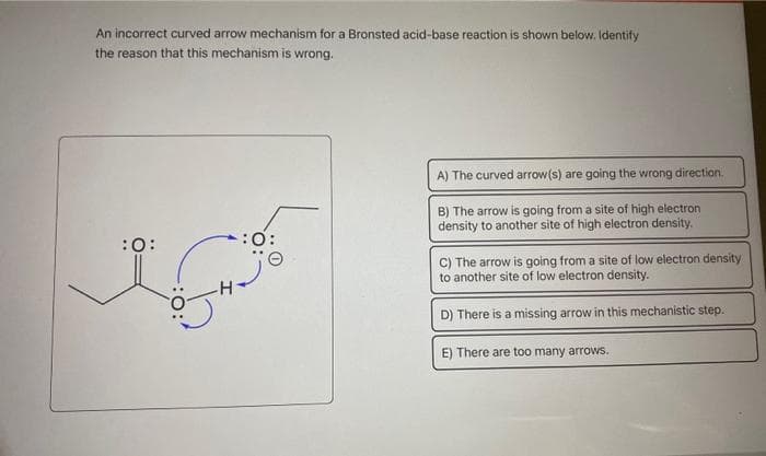 An incorrect curved arrow mechanism for a Bronsted acid-base reaction is shown below. Identify
the reason that this mechanism is wrong.
:0:
:0:
A) The curved arrow(s) are going the wrong direction.
B) The arrow is going from a site of high electron
density to another site of high electron density.
C) The arrow is going from a site of low electron density
to another site of low electron density.
D) There is a missing arrow in this mechanistic step.
E) There are too many arrows.