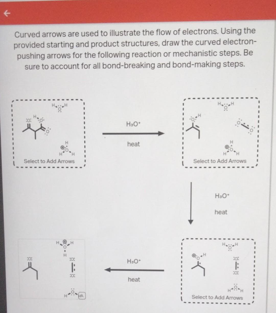 Curved arrows are used to illustrate the flow of electrons. Using the
provided starting and product structures, draw the curved electron-
pushing arrows for the following reaction or mechanistic steps. Be
sure to account for all bond-breaking and bond-making steps.
Select to Add Arrows
10:
पर
20:
|
20:
H3O+
heat
H3O+
heat
K
H₂H
Select to Add Arrows
H3O+
heat
848
Select to Add Arrows