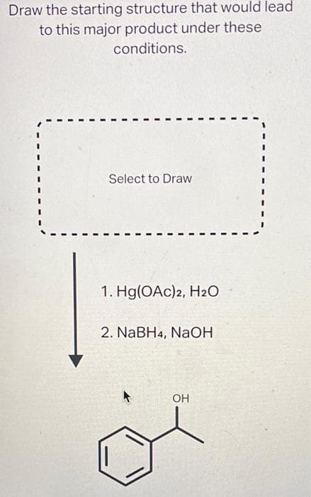 Draw the starting structure that would lead
to this major product under these
conditions.
Select to Draw
1. Hg(OAc)2, H₂O
2. NaBH4, NaOH
OH