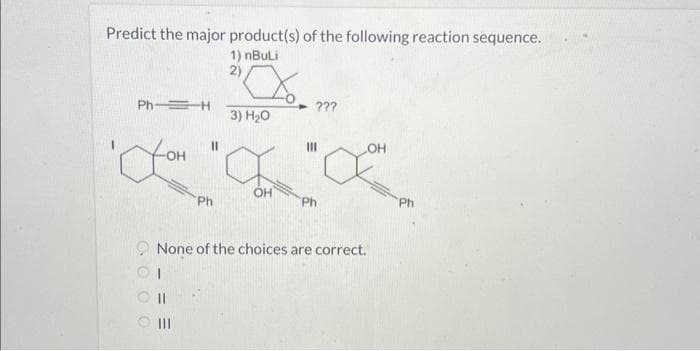 Predict the major product(s) of the following reaction sequence.
1) nBuLi
2)
Ph-H
'you
GOOO
==
11
|||
Ph
X.
3) H₂0
OH
- ???
III
Ph
None of the choices are correct.
OH
Ph