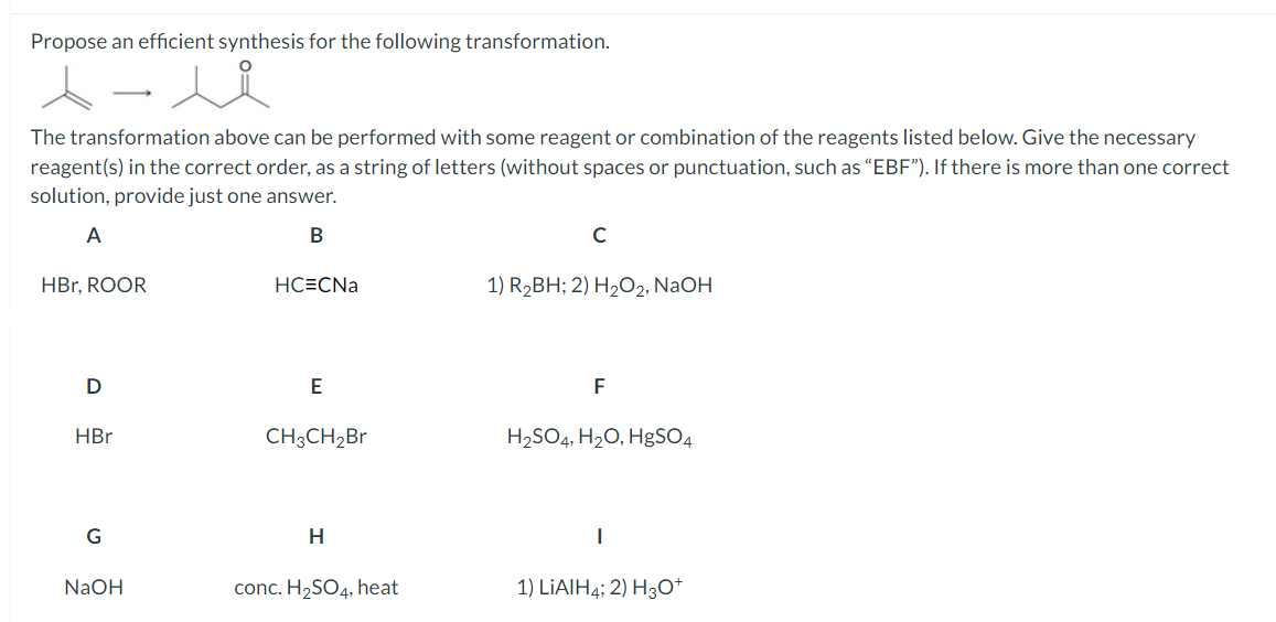 Propose an efficient synthesis for the following transformation.
The transformation above can be performed with some reagent or combination of the reagents listed below. Give the necessary
reagent(s) in the correct order, as a string of letters (without spaces or punctuation, such as "EBF"). If there is more than one correct
solution, provide just one answer.
A
B
HBr, ROOR
D
HBr
G
شد
NaOH
HCECNa
E
CH3CH₂Br
H
conc. H₂SO4, heat
C
1) R₂BH; 2) H₂O2, NaOH
F
H₂SO4, H₂O, HgSO4
I
1) LIAIH4; 2) H3O+
