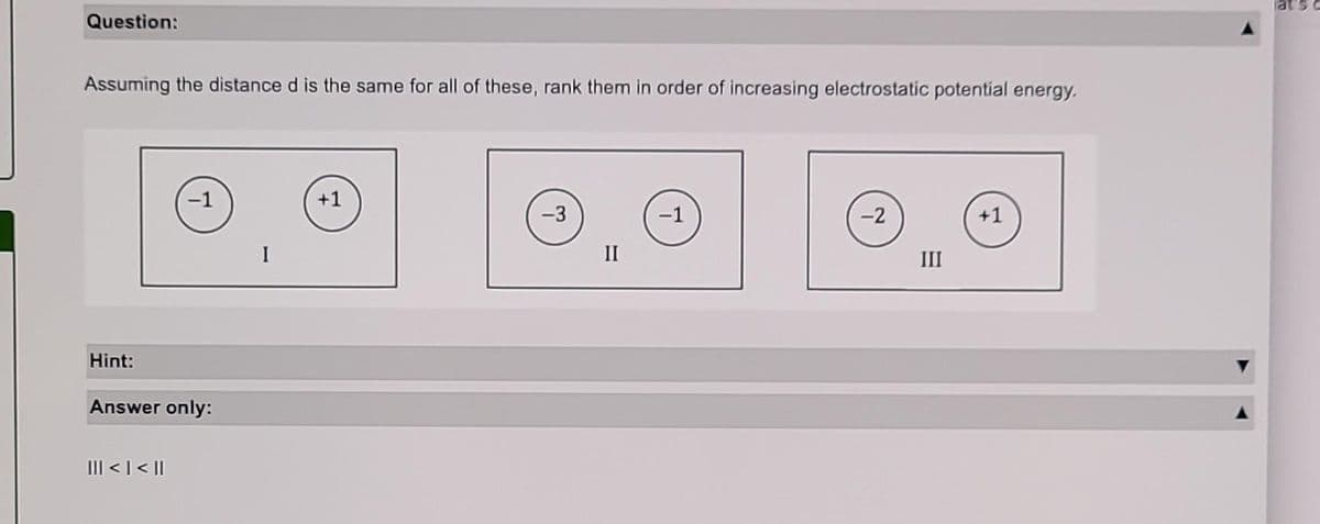 Question:
Assuming the distance d is the same for all of these, rank them in order of increasing electrostatic potential energy.
Hint:
-1
Answer only:
||| < | < ||
I
+1
-3
II
-1
-2
III
+1
at's c