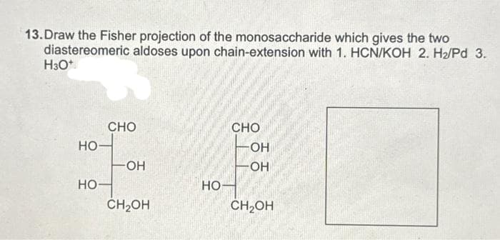 13.Draw the Fisher projection of the monosaccharide which gives the two
diastereomeric aldoses upon chain-extension with 1. HCN/KOH 2. H₂/Pd 3.
H30+
НО
НО
CHO
-OH
CH2OH
НО
CHO
OH
OH
CH2OH