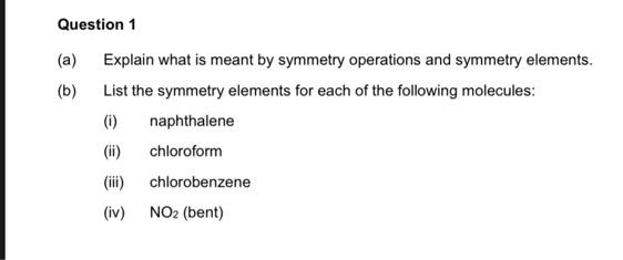 Question 1
Explain what is meant by symmetry operations and symmetry elements.
List the symmetry elements for each of the following molecules:
(1)
(ii) chloroform
(iii) chlorobenzene
(iv) NO₂ (bent)
(a)
(b)
naphthalene