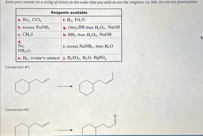 Enter your answer as a string of letters in the order that you wish to use the reagents, i.e. bde. Do not use punctuation.
Reagents available
f. H₂, Pd/C
g. (sia)2 BH then H₂O₂, NaOH
h. BH3 then H₂O2, NaOH
d.
Na,
i. excess NaNH₂, then H₂O
NH3 (1)
e. H₂, Lindlar's catalyst j. H₂SO4, H₂O, HgSO4
a. Br₂, CCl4
b. excess NaNH,
C. CH₂I
Conversion #1:
Conversion #2:
