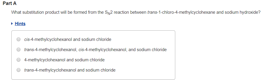 Part A
What substitution product will be formed from the SN2 reaction between trans-1-chloro-4-methylcyclohexane and sodium hydroxide?
▸ Hints
cis-4-methylcyclohexanol and sodium chloride
trans-4-methylcyclohexanol, cis-4-methylcyclohexanol, and sodium chloride
4-methylcyclohexanol and sodium chloride
trans-4-methylcyclohexanol and sodium chloride