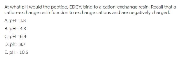 At what pH would the peptide, EDCY, bind to a cation-exchange resin. Recall that a
cation-exchange resin function to exchange cations and are negatively charged.
A. pH= 1.8
B. pH= 4.3
C. pH= 6.4
D. ph= 8.7
E. pH= 10.6