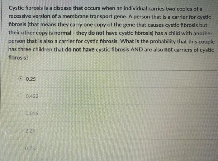 Cystic fibrosis is a disease that occurs when an individual carries two copies of a
recessive version of a membrane transport gene. A person that is a carrier for cystic
fibrosis (that means they carry one copy of the gene that causes cystic fibrosis but
their other copy is normal - they do not have cystic fibrosis) has a child with another
person that is also a carrier for cystic fibrosis. What is the probability that this couple
has three children that do not have cystic fibrosis AND are also not carriers of cystic
fibrosis?
0.25
0.422
0.016
2.25
0.75