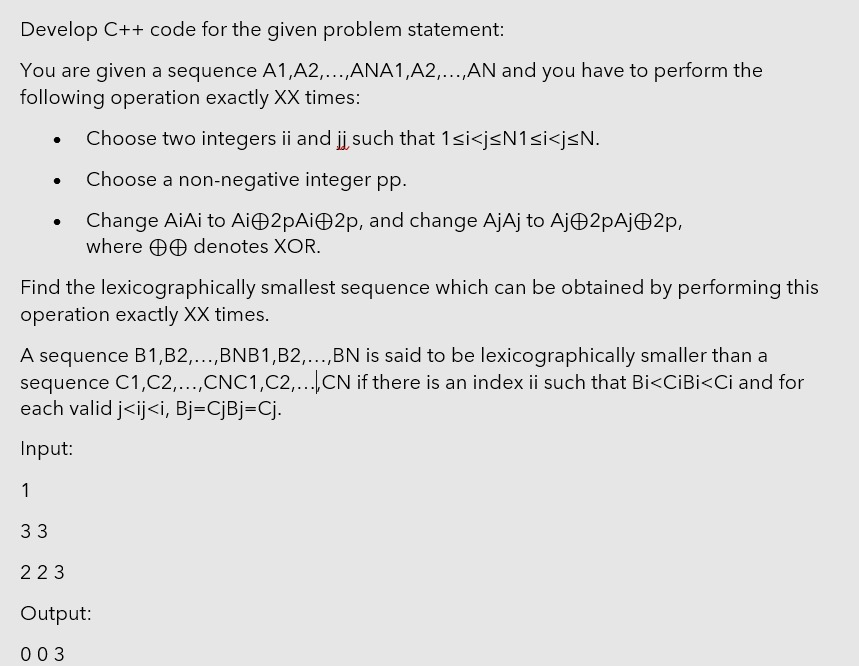 Develop C++ code for the given problem statement:
You are given a sequence A1,A2,...,ANA1,A2,...,AN and you have to perform the
following operation exactly XX times:
Choose two integers ii and j such that 1si<j<N1<i<j<N.
Choose a non-negative integer pp.
Change AiAi to Ai 2pAi2p, and change AjAj to AjO2pAjO2p,
where O0 denotes XOR.
Find the lexicographically smallest sequence which can be obtained by performing this
operation exactly XX times.
A sequence B1,B2,...,BNB1,B2,..,BN is said to be lexicographically smaller than a
sequence C1,C2,...,CNC1,C2,...CN if there is an index ii such that Bi<CIBI<Ci and for
each valid j<ij<i, Bj=CjBj=Cj.
.....
.....
.....
Input:
1
33
223
Output:
003
