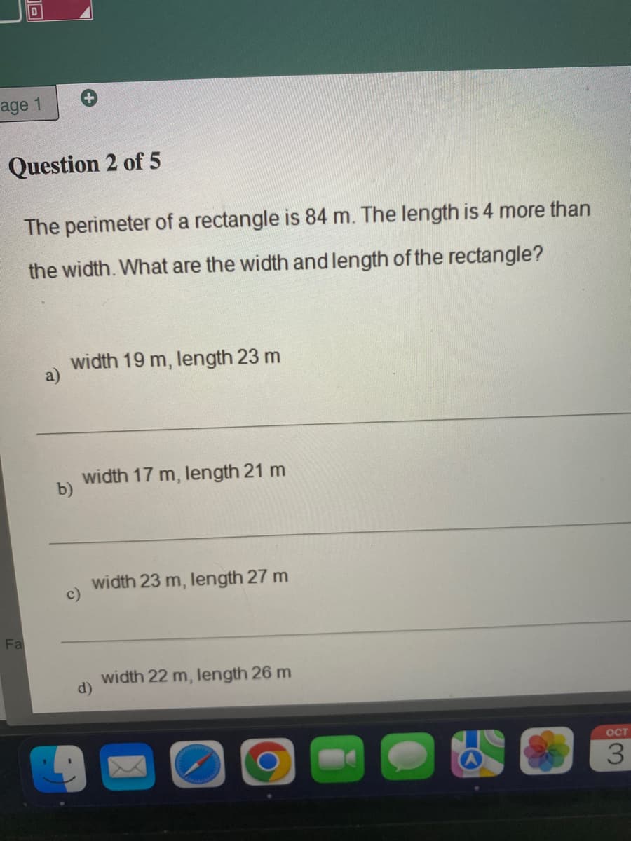 Ta
age 1
Question 2 of 5
The perimeter of a rectangle is 84 m. The length is 4 more than
the width. What are the width and length of the rectangle?
Fa
a)
width 19 m, length 23 m
b)
c)
width 17 m, length 21 m
width 23 m, length 27 m
d)
width 22 m, length 26 m
OCT
3