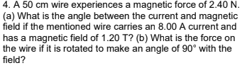 4. A 50 cm wire experiences a magnetic force of 2.40 N.
(a) What is the angle between the current and magnetic
field if the mentioned wire carries an 8.00 A current and
has a magnetic field of 1.20 T? (b) What is the force on
the wire if it is rotated to make an angle of 90° with the
field?