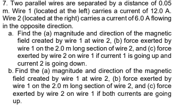 7. Two parallel wires are separated by a distance of 0.05
m. Wire 1 (located at the left) carries a current of 12.0 A.
Wire 2 (located at the right) carries a current of 6.0 A flowing
in the opposite direction.
a. Find the (a) magnitude and direction of the magnetic
field created by wire 1 at wire 2, (b) force exerted by
wire 1 on the 2.0 m long section of wire 2, and (c) force
exerted by wire 2 on wire 1 if current 1 is going up and
current 2 is going down.
b. Find the (a) magnitude and direction of the magnetic
field created by wire 1 at wire 2, (b) force exerted by
wire 1 on the 2.0 m long section of wire 2, and (c) force
exerted by wire 2 on wire 1 if both currents are going
up.