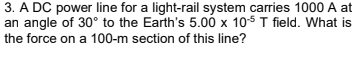 3. A DC power line for a light-rail system carries 1000 A at
an angle of 30° to the Earth's 5.00 x 105 T field. What is
the force on a 100-m section of this line?