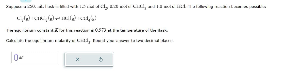 Suppose a 250. mL flask is filled with 1.5 mol of Cl₂, 0.20 mol of CHCl3 and 1.0 mol of HCl. The following reaction becomes possible:
Cl₂(g) + CHCl3 (g) → HCl(g) +CCl4 (g)
The equilibrium constant K for this reaction is 0.973 at the temperature of the flask.
Calculate the equilibrium molarity of CHC13. Round your answer to two decimal places.
M
X