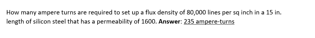 How many ampere turns are required to set up a flux density of 80,000 lines per sq inch in a 15 in.
length of silicon steel that has a permeability of 1600. Answer: 235 ampere-turns

