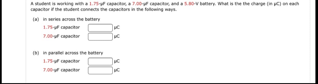A student is working with a 1.75-µF capacitor, a 7.00-µF capacitor, and a 5.80-V battery. What is the the charge (in µC) on each
capacitor if the student connects the capacitors in the following ways.
(a) in series across the battery
1.75-µF capacitor
7.00-µF capacitor
(b) in parallel across the battery
1.75-µF capacitor
7.00-µF capacitor
