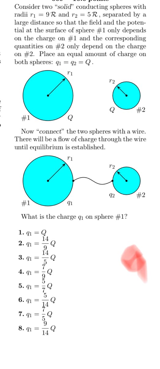 Consider two "solid” conducting spheres with
radii r₁ = 9R and r2 = 5R, separated by a
large distance so that the field and the poten-
tial at the surface of sphere #1 only depends
on the charge on #1 and the corresponding
quantities on #2 only depend on the charge
on #2. Place an equal amount of charge on
both spheres: q₁ = 92 = Q.
T1
1. 91
14
2. 91 =
#1
Now "connect" the two spheres with a wire.
There will be a flow of charge through the wire
until equilibrium is established.
r1
3. 91
4.91
#1
91
What is the charge q₁ on sphere #1?
5. 91
6. 91
7.91
8. 91
||
||
||
12
||
Q
LONDIN
7°2
92
#2
#2