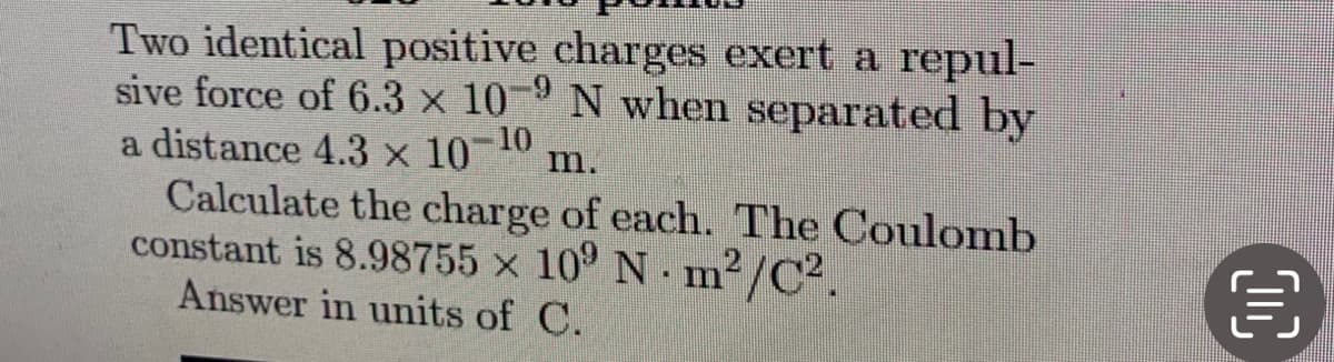 Two identical positive charges exert a repul-
sive force of 6.3 x 10-9 N when separated by
a distance 4.3 × 10-10 m.
Calculate the charge of each. The Coulomb
constant is 8.98755 x 109 Nm²/C².
Answer in units of C.
OC