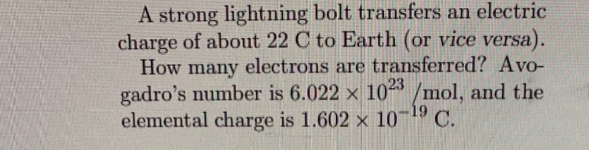 A strong lightning bolt transfers an electric
charge of about 22 C to Earth (or vice versa).
How many electrons are transferred? Avo-
gadro's number is 6.022 x 1023 /mol, and the
elemental charge is 1.602 x 10 C.
19