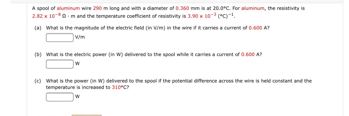 A spool of aluminum wire 290 m long and with a diameter of 0.360 mm is at 20.0°C. For aluminum, the resistivity is
2.82 x 10-8 Q ·m and the temperature coefficient of resistivity is 3.90 x 10-3 (°C)-1.
(a) What is the magnitude of the electric field (in V/m) in the wire if it carries a current of 0.600 A?
V/m
(b) What is the electric power (in W) delivered to the spool while it carries a current of 0.600 A?
W
(c) What is the power (in W) delivered to the spool if the potential difference across the wire is held constant and the
temperature is increased to 310°C?
