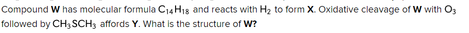 Compound W has molecular formula C₁4H18 and reacts with H₂ to form X. Oxidative cleavage of W with O3
followed by CH3 SCH3 affords Y. What is the structure of W?