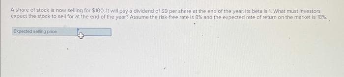 A share of stock is now selling for $100. It will pay a dividend of $9 per share at the end of the year. Its beta is 1. What must investors
expect the stock to sell for at the end of the year? Assume the risk-free rate is 8% and the expected rate of return on the market is 18%..
Expected selling price