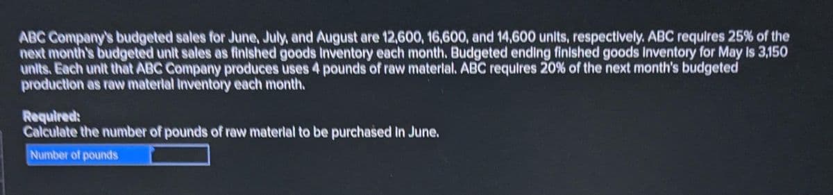 ABC Company's budgeted sales for June, July, and August are 12,600, 16,600, and 14,600 units, respectively. ABC requires 25% of the
next month's budgeted unit sales as finished goods inventory each month. Budgeted ending finished goods Inventory for May Is 3,150
units. Each unit that ABC Company produces uses 4 pounds of raw material. ABC requires 20% of the next month's budgeted
production as raw material inventory each month.
Required:
Calculate the number of pounds of raw material to be purchased in June.
Number of pounds
